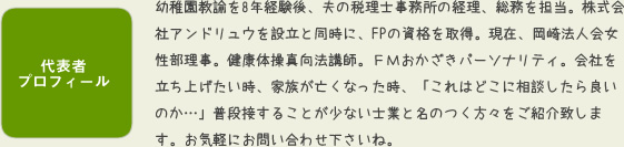 代表者プロフィ-ル 幼稚園教諭を8年経験後、夫の税理士事務所の経理、総務を担当。株式会社アンドリュウを設立と同時に、FPの資格を取得。現在、岡崎法人会女性部理事。健康体操真向法講師。FMおかざきパ-ソナリティ。会社を立ち上げたい時、家族が亡くなった時、「これはどこに相談したら良いのか…」普段接することが少ない士業と名のつく方々をご紹介致します。お気軽にお問い合わせ下さいね。