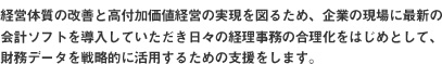 経営体質の改善と高付加価値経営の実現を図るため、企業の現場に最新の
会計ソフトを導入していただき日々の経理事務の合理化をはじめとして、
財務データを戦略的に活用するための支援をします。